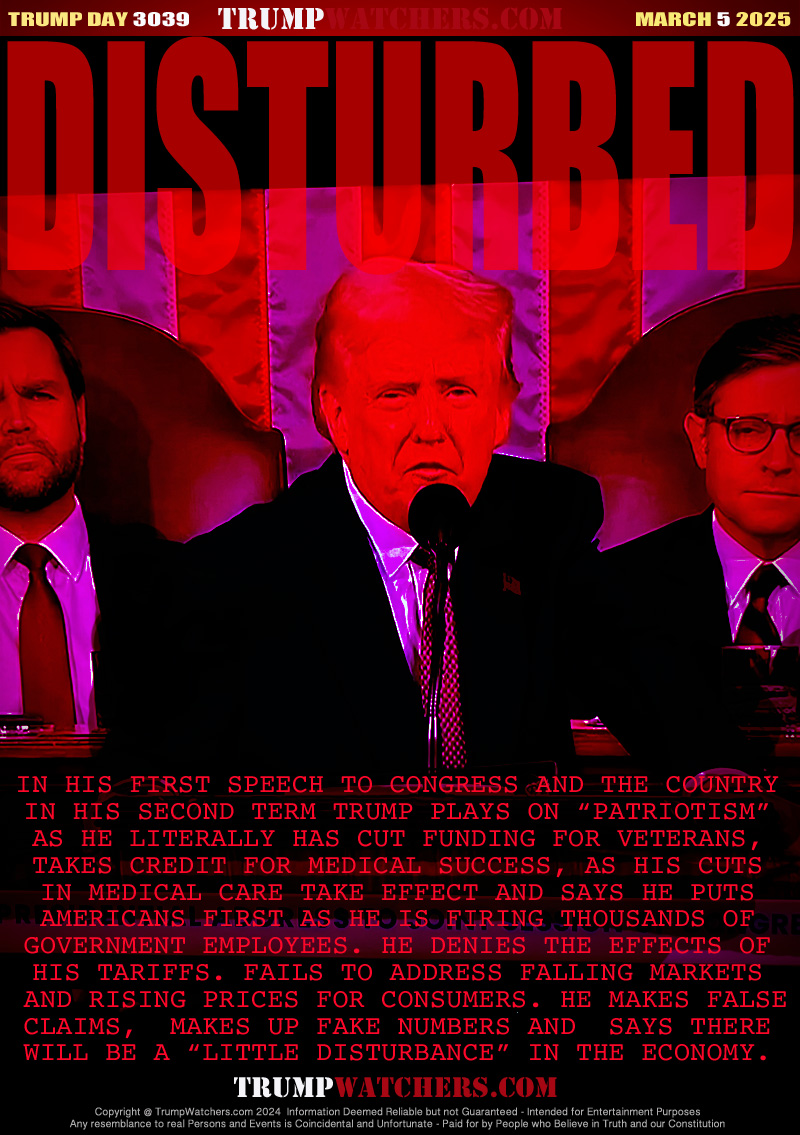 IN HIS FIRST SPEACH TO CONGRESS AND THE COUNTRY
IN HIS SECOND TERM TRUMP PLAYS ON “PATRIOTISM”
AS HE LITERALLY HAS CUT FUNDING FOR VETERANS,
TAKES CREDIT FOR MEDICAL SUCCESS, AS HIS CUTS
IN MEDICAL CARE TAKE EFFECT AND SAYS HE PUTS
AMERICANS FIRST AS HE IS FIRING THOUSANDS OF
GOVERNMENT EMPLOYEES. HE DENIES THE EFFECTS OF
HIS TARIFFS. FAILS TO ADDRESS FALLING MARKETS
 AND RISING PRICES FOR CONSUMERS. HE MAKES FALSE
CLAIMS,  MAKES UP FAKE NUMBERS AND  SAYS THERE
WILL BE A “LITTLE DISTURBANCE” IN THE ECONOMY.